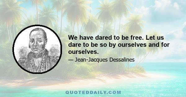 We have dared to be free. Let us dare to be so by ourselves and for ourselves.