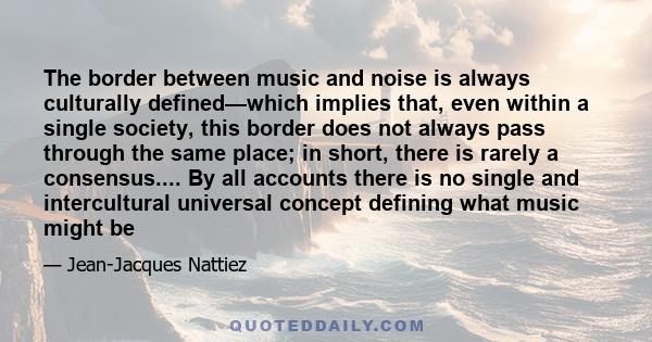 The border between music and noise is always culturally defined—which implies that, even within a single society, this border does not always pass through the same place; in short, there is rarely a consensus.... By all 