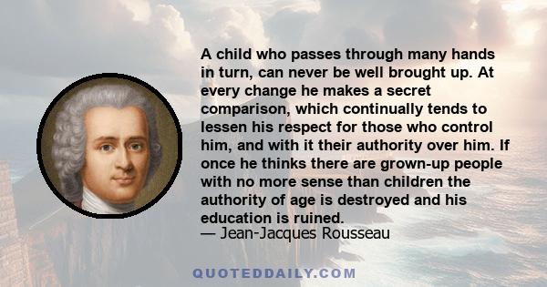 A child who passes through many hands in turn, can never be well brought up. At every change he makes a secret comparison, which continually tends to lessen his respect for those who control him, and with it their