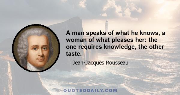 A man speaks of what he knows, a woman of what pleases her: the one requires knowledge, the other taste.