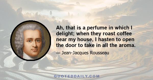 Ah, that is a perfume in which I delight; when they roast coffee near my house, I hasten to open the door to take in all the aroma.