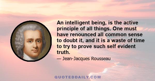 An intelligent being, is the active principle of all things. One must have renounced all common sense to doubt it, and it is a waste of time to try to prove such self evident truth.