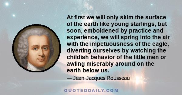 At first we will only skim the surface of the earth like young starlings, but soon, emboldened by practice and experience, we will spring into the air with the impetuousness of the eagle, diverting ourselves by watching 