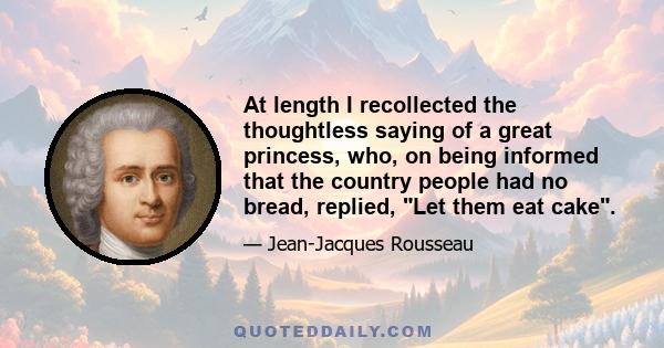 At length I recollected the thoughtless saying of a great princess, who, on being informed that the country people had no bread, replied, Let them eat cake.