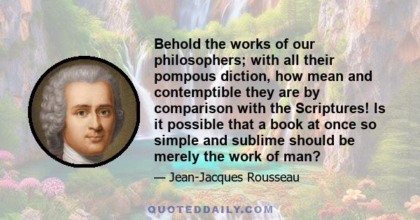 Behold the works of our philosophers; with all their pompous diction, how mean and contemptible they are by comparison with the Scriptures! Is it possible that a book at once so simple and sublime should be merely the