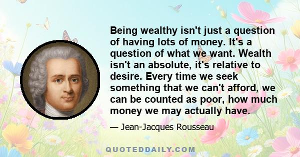 Being wealthy isn't just a question of having lots of money. It's a question of what we want. Wealth isn't an absolute, it's relative to desire. Every time we seek something that we can't afford, we can be counted as