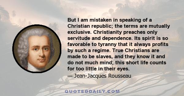 But I am mistaken in speaking of a Christian republic; the terms are mutually exclusive. Christianity preaches only servitude and dependence. Its spirit is so favorable to tyranny that it always profits by such a