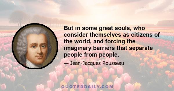 But in some great souls, who consider themselves as citizens of the world, and forcing the imaginary barriers that separate people from people.