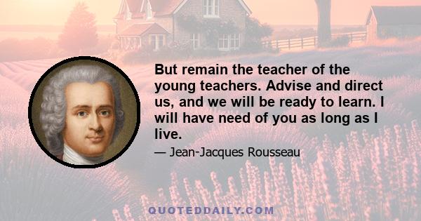 But remain the teacher of the young teachers. Advise and direct us, and we will be ready to learn. I will have need of you as long as I live.