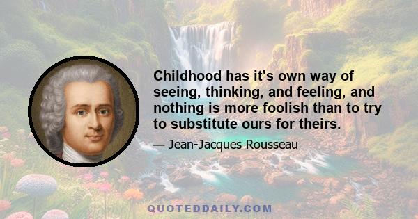 Childhood has it's own way of seeing, thinking, and feeling, and nothing is more foolish than to try to substitute ours for theirs.