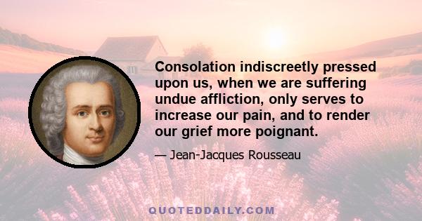 Consolation indiscreetly pressed upon us, when we are suffering undue affliction, only serves to increase our pain, and to render our grief more poignant.