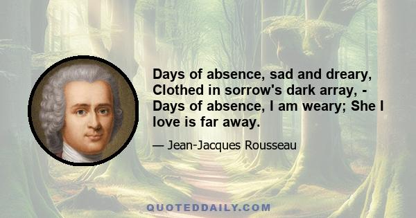 Days of absence, sad and dreary, Clothed in sorrow's dark array, - Days of absence, I am weary; She I love is far away.