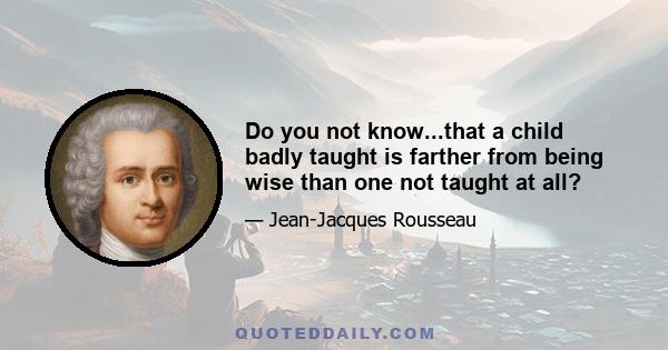 Do you not know...that a child badly taught is farther from being wise than one not taught at all?