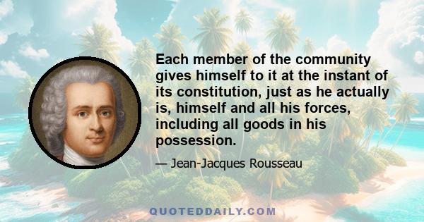 Each member of the community gives himself to it at the instant of its constitution, just as he actually is, himself and all his forces, including all goods in his possession.