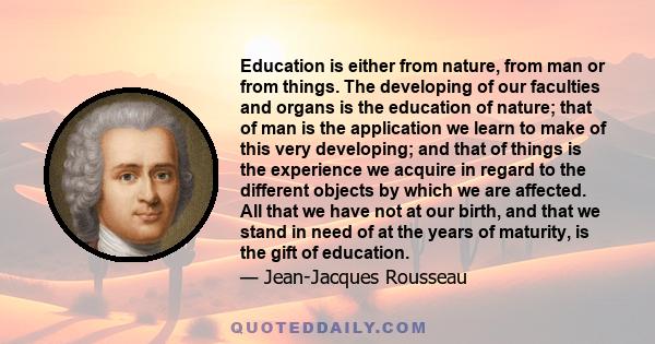 Education is either from nature, from man or from things. The developing of our faculties and organs is the education of nature; that of man is the application we learn to make of this very developing; and that of