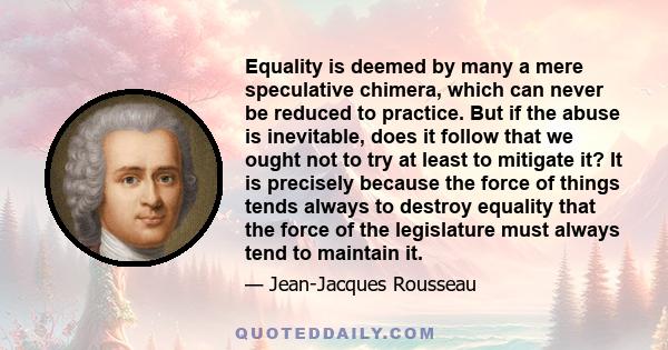 Equality is deemed by many a mere speculative chimera, which can never be reduced to practice. But if the abuse is inevitable, does it follow that we ought not to try at least to mitigate it? It is precisely because the 