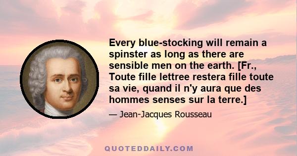 Every blue-stocking will remain a spinster as long as there are sensible men on the earth. [Fr., Toute fille lettree restera fille toute sa vie, quand il n'y aura que des hommes senses sur la terre.]