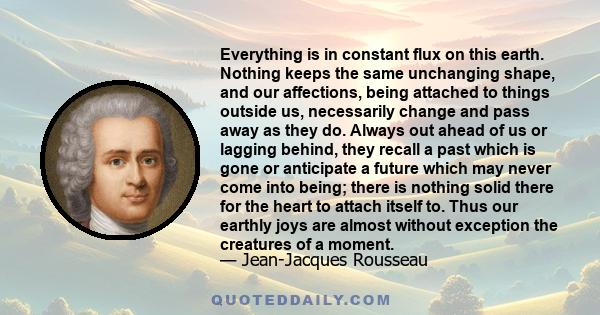 Everything is in constant flux on this earth. Nothing keeps the same unchanging shape, and our affections, being attached to things outside us, necessarily change and pass away as they do. Always out ahead of us or