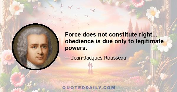 Force does not constitute right... obedience is due only to legitimate powers.