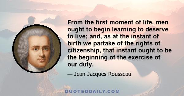 From the first moment of life, men ought to begin learning to deserve to live; and, as at the instant of birth we partake of the rights of citizenship, that instant ought to be the beginning of the exercise of our duty.