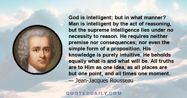 God is intelligent; but in what manner? Man is intelligent by the act of reasoning, but the supreme intelligence lies under no necessity to reason. He requires neither premise nor consequences; nor even the simple form