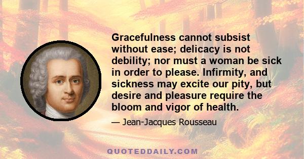 Gracefulness cannot subsist without ease; delicacy is not debility; nor must a woman be sick in order to please. Infirmity, and sickness may excite our pity, but desire and pleasure require the bloom and vigor of health.