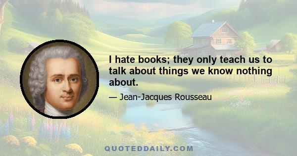 I hate books; they only teach us to talk about things we know nothing about.