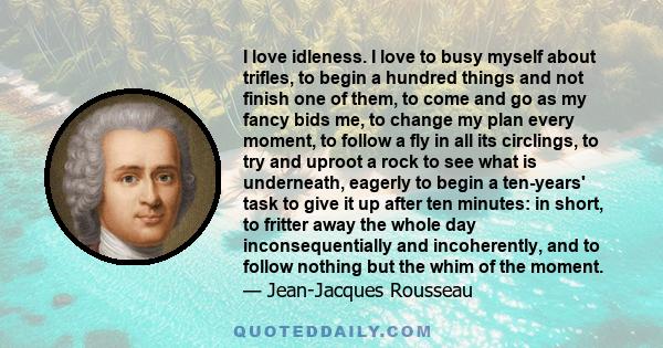 I love idleness. I love to busy myself about trifles, to begin a hundred things and not finish one of them, to come and go as my fancy bids me, to change my plan every moment, to follow a fly in all its circlings, to