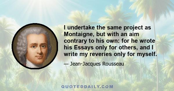 I undertake the same project as Montaigne, but with an aim contrary to his own: for he wrote his Essays only for others, and I write my reveries only for myself.