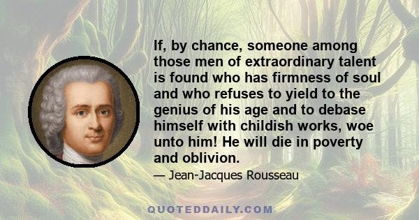 If, by chance, someone among those men of extraordinary talent is found who has firmness of soul and who refuses to yield to the genius of his age and to debase himself with childish works, woe unto him! He will die in