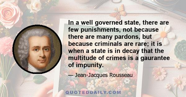 In a well governed state, there are few punishments, not because there are many pardons, but because criminals are rare; it is when a state is in decay that the multitude of crimes is a gaurantee of impunity.