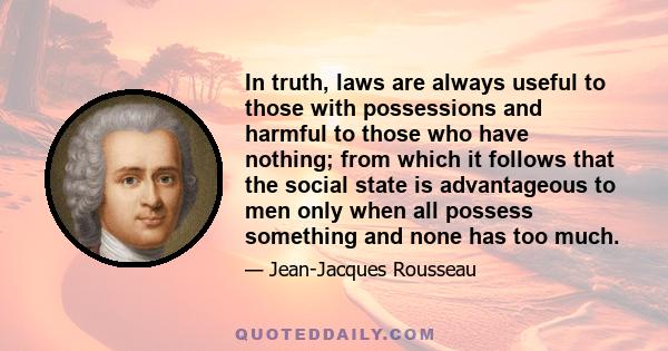 In truth, laws are always useful to those with possessions and harmful to those who have nothing; from which it follows that the social state is advantageous to men only when all possess something and none has too much.