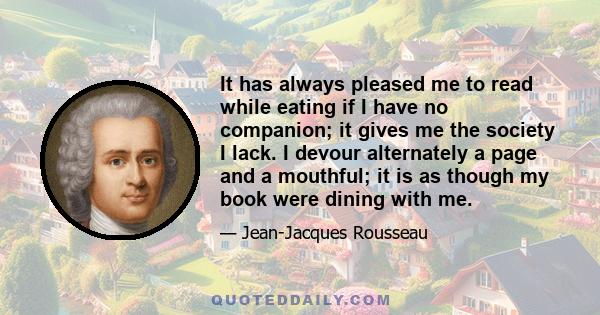 It has always pleased me to read while eating if I have no companion; it gives me the society I lack. I devour alternately a page and a mouthful; it is as though my book were dining with me.