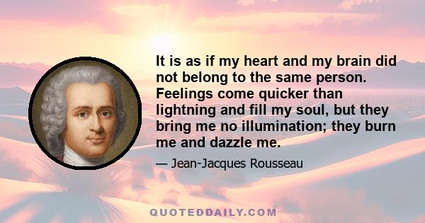 It is as if my heart and my brain did not belong to the same person. Feelings come quicker than lightning and fill my soul, but they bring me no illumination; they burn me and dazzle me.