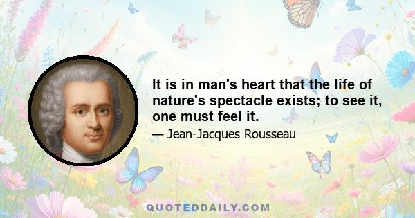 It is in man's heart that the life of nature's spectacle exists; to see it, one must feel it.