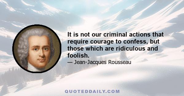 It is not our criminal actions that require courage to confess, but those which are ridiculous and foolish.