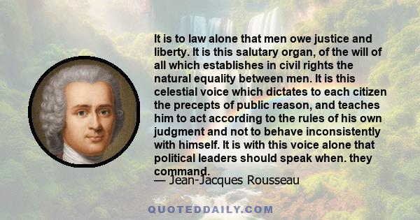 It is to law alone that men owe justice and liberty. It is this salutary organ, of the will of all which establishes in civil rights the natural equality between men. It is this celestial voice which dictates to each