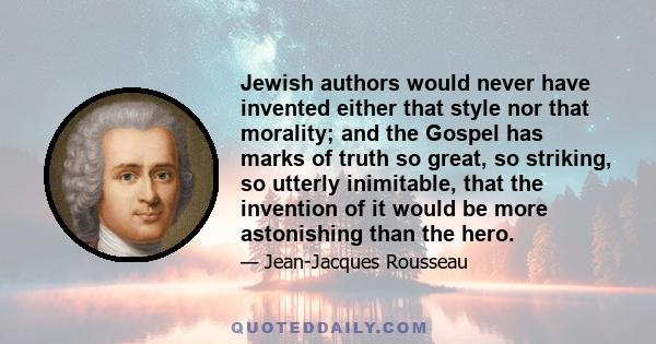 Jewish authors would never have invented either that style nor that morality; and the Gospel has marks of truth so great, so striking, so utterly inimitable, that the invention of it would be more astonishing than the