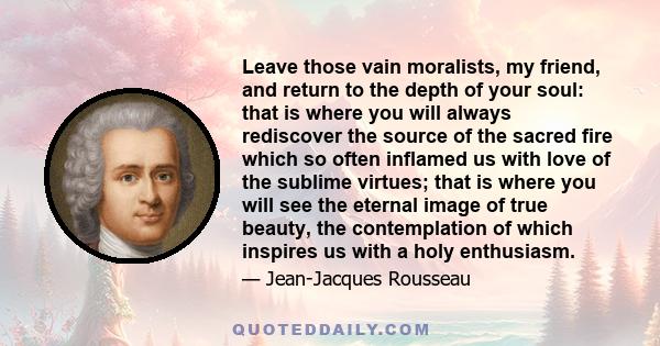 Leave those vain moralists, my friend, and return to the depth of your soul: that is where you will always rediscover the source of the sacred fire which so often inflamed us with love of the sublime virtues; that is