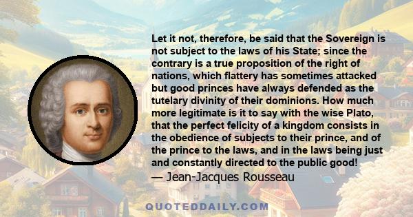 Let it not, therefore, be said that the Sovereign is not subject to the laws of his State; since the contrary is a true proposition of the right of nations, which flattery has sometimes attacked but good princes have