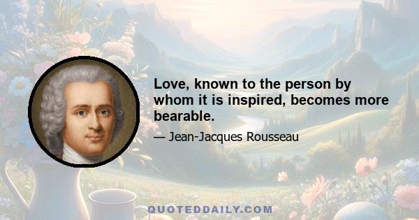 Love, known to the person by whom it is inspired, becomes more bearable.