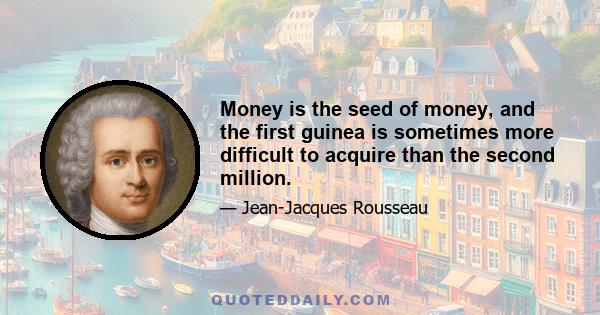 Money is the seed of money, and the first guinea is sometimes more difficult to acquire than the second million.