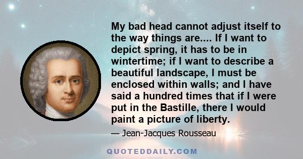 My bad head cannot adjust itself to the way things are.... If I want to depict spring, it has to be in wintertime; if I want to describe a beautiful landscape, I must be enclosed within walls; and I have said a hundred