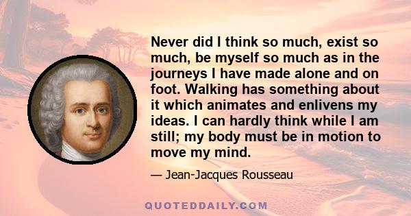 Never did I think so much, exist so much, be myself so much as in the journeys I have made alone and on foot. Walking has something about it which animates and enlivens my ideas. I can hardly think while I am still; my