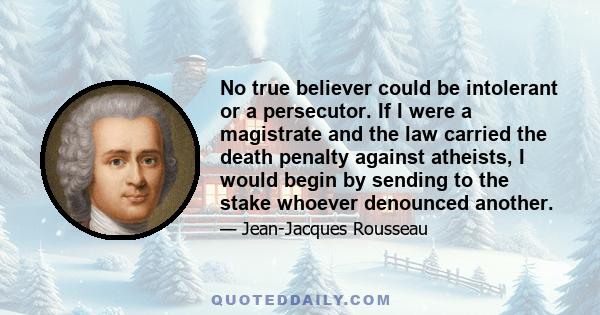 No true believer could be intolerant or a persecutor. If I were a magistrate and the law carried the death penalty against atheists, I would begin by sending to the stake whoever denounced another.