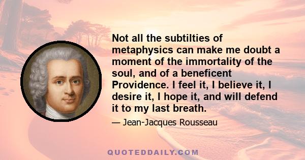 Not all the subtilties of metaphysics can make me doubt a moment of the immortality of the soul, and of a beneficent Providence. I feel it, I believe it, I desire it, I hope it, and will defend it to my last breath.