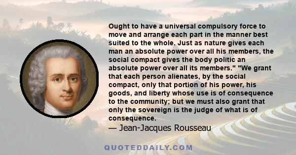 Ought to have a universal compulsory force to move and arrange each part in the manner best suited to the whole. Just as nature gives each man an absolute power over all his members, the social compact gives the body