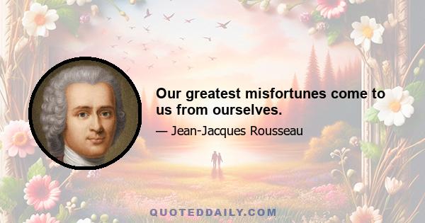 Our greatest misfortunes come to us from ourselves.