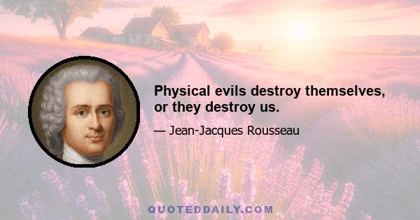 Physical evils destroy themselves, or they destroy us.