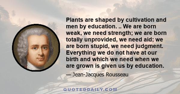 Plants are shaped by cultivation and men by education. .. We are born weak, we need strength; we are born totally unprovided, we need aid; we are born stupid, we need judgment. Everything we do not have at our birth and 